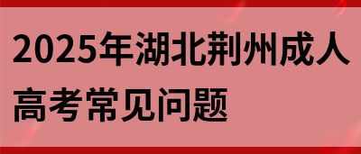 2025年湖北荆州成人高考常见问题(图1)