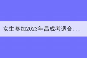 女生参加2023年昌成考适合报考什么专业？(图1)