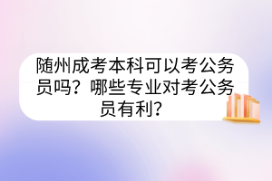 随州成考本科可以考公务员吗？哪些专业对考公务员有利？(图1)