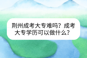 荆州成考大专难吗？成考大专学历可以做什么？(图1)