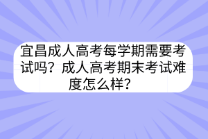 宜昌成人高考每学期需要考试吗？成人高考期末考试难度怎么样？(图1)