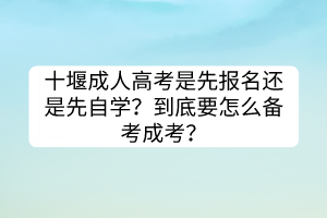 十堰成人高考是先报名还是先自学？到底要怎么备考成考？(图1)