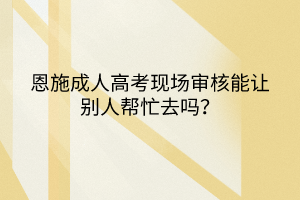 恩施成人高考现场审核能让别人帮忙去吗？(图1)