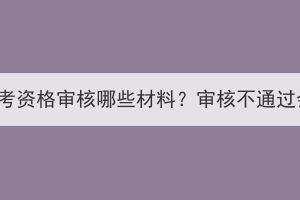 湖北成人高考资格审核哪些材料？审核不通过会怎么样？