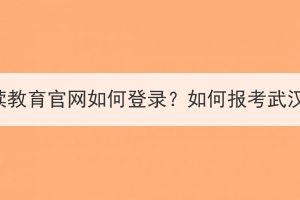 武汉继续教育官网如何登录？如何报考武汉成考？